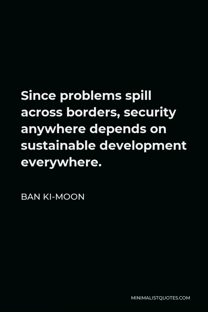 Ban Ki-moon Quote - Since problems spill across borders, security anywhere depends on sustainable development everywhere.