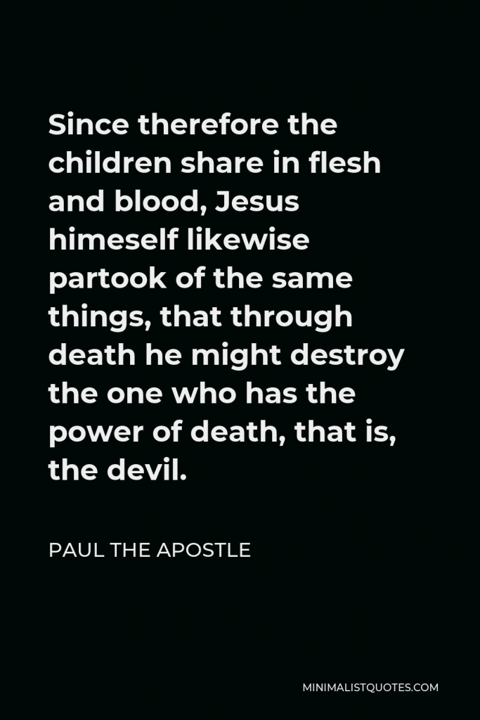 Paul the Apostle Quote - Since therefore the children share in flesh and blood, Jesus himeself likewise partook of the same things, that through death he might destroy the one who has the power of death, that is, the devil.