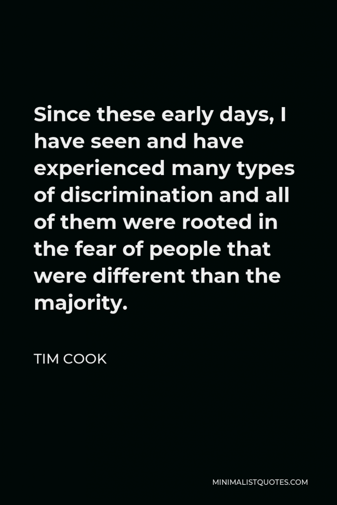 Tim Cook Quote - Since these early days, I have seen and have experienced many types of discrimination and all of them were rooted in the fear of people that were different than the majority.
