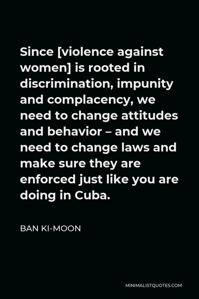 Ban Ki-moon Quote - Since [violence against women] is rooted in discrimination, impunity and complacency, we need to change attitudes and behavior – and we need to change laws and make sure they are enforced just like you are doing in Cuba.