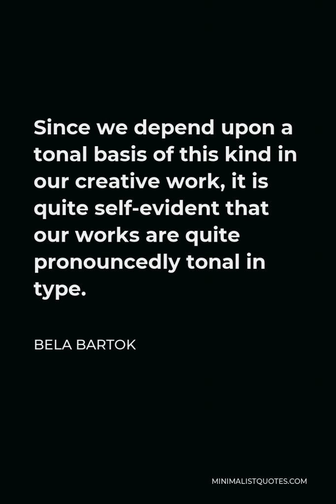Bela Bartok Quote - Since we depend upon a tonal basis of this kind in our creative work, it is quite self-evident that our works are quite pronouncedly tonal in type.
