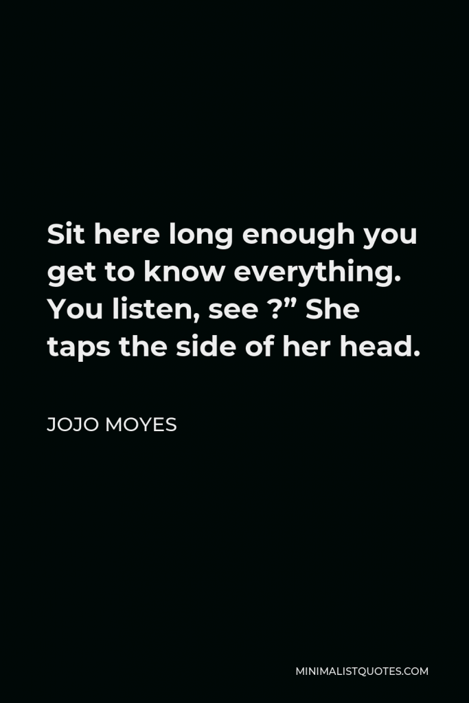 Jojo Moyes Quote - Sit here long enough you get to know everything. You listen, see ?” She taps the side of her head.