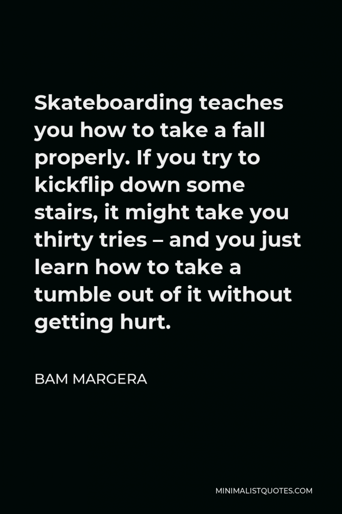 Bam Margera Quote - Skateboarding teaches you how to take a fall properly. If you try to kickflip down some stairs, it might take you thirty tries – and you just learn how to take a tumble out of it without getting hurt.