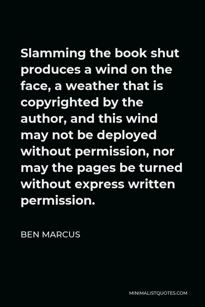 Ben Marcus Quote - Slamming the book shut produces a wind on the face, a weather that is copyrighted by the author, and this wind may not be deployed without permission, nor may the pages be turned without express written permission.