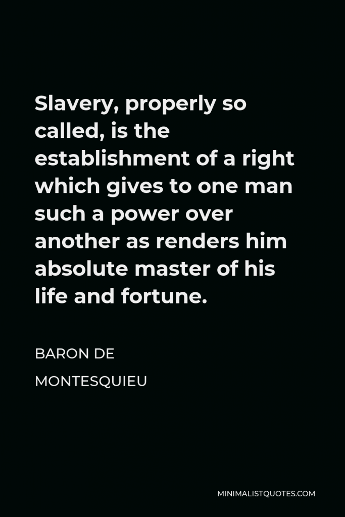 Baron de Montesquieu Quote - Slavery, properly so called, is the establishment of a right which gives to one man such a power over another as renders him absolute master of his life and fortune.