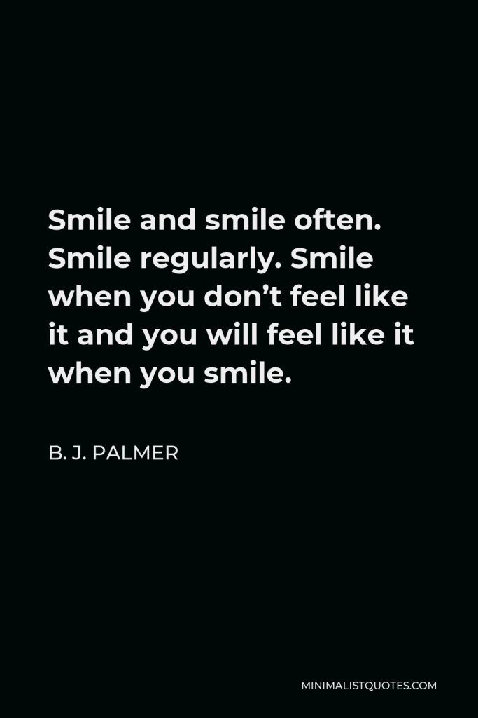 B. J. Palmer Quote - Smile and smile often. Smile regularly. Smile when you don’t feel like it and you will feel like it when you smile.