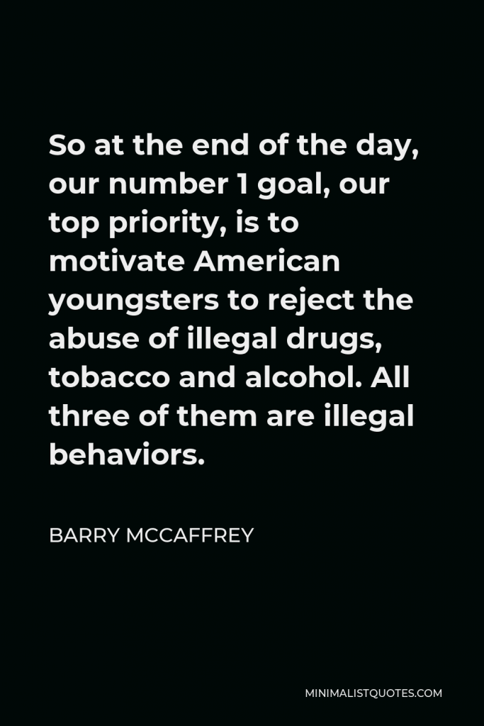 Barry McCaffrey Quote - So at the end of the day, our number 1 goal, our top priority, is to motivate American youngsters to reject the abuse of illegal drugs, tobacco and alcohol. All three of them are illegal behaviors.