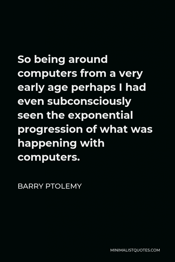 Barry Ptolemy Quote - So being around computers from a very early age perhaps I had even subconsciously seen the exponential progression of what was happening with computers.