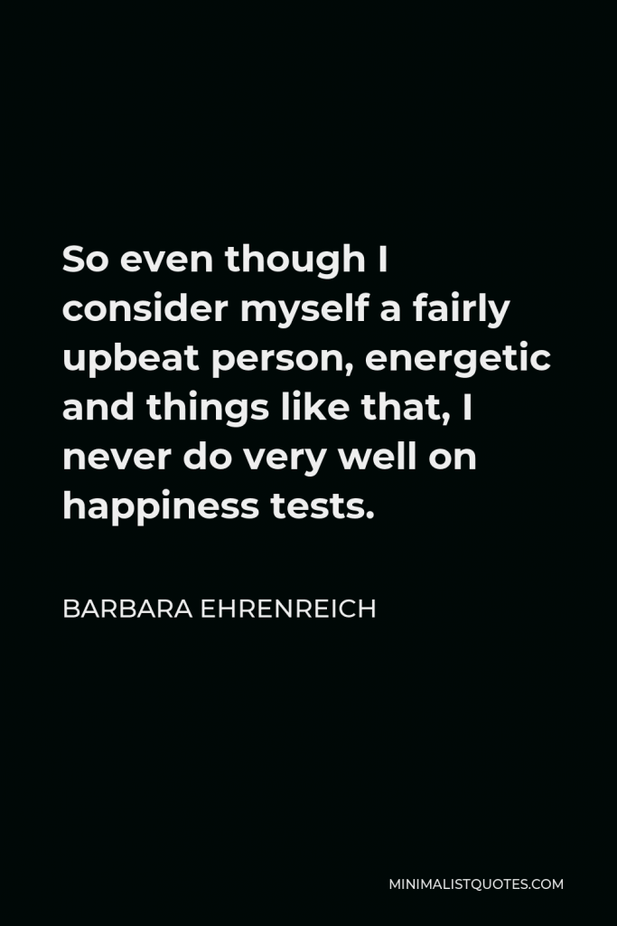 Barbara Ehrenreich Quote - So even though I consider myself a fairly upbeat person, energetic and things like that, I never do very well on happiness tests.