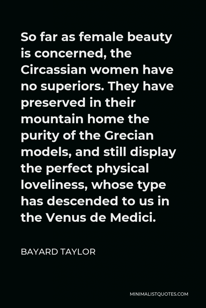 Bayard Taylor Quote - So far as female beauty is concerned, the Circassian women have no superiors. They have preserved in their mountain home the purity of the Grecian models, and still display the perfect physical loveliness, whose type has descended to us in the Venus de Medici.