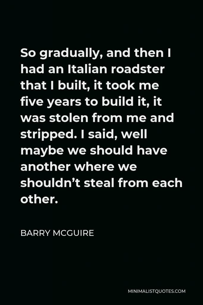 Barry McGuire Quote - So gradually, and then I had an Italian roadster that I built, it took me five years to build it, it was stolen from me and stripped. I said, well maybe we should have another where we shouldn’t steal from each other.