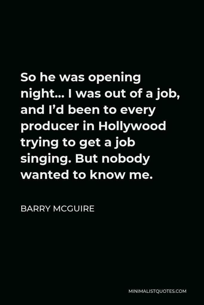 Barry McGuire Quote - So he was opening night… I was out of a job, and I’d been to every producer in Hollywood trying to get a job singing. But nobody wanted to know me.