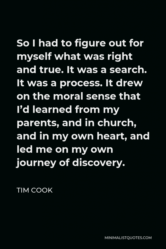 Tim Cook Quote - So I had to figure out for myself what was right and true. It was a search. It was a process. It drew on the moral sense that I’d learned from my parents, and in church, and in my own heart, and led me on my own journey of discovery.