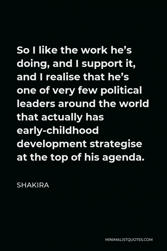 Shakira Quote - So I like the work he’s doing, and I support it, and I realise that he’s one of very few political leaders around the world that actually has early-childhood development strategise at the top of his agenda.