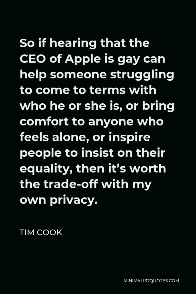 Tim Cook Quote - So if hearing that the CEO of Apple is gay can help someone struggling to come to terms with who he or she is, or bring comfort to anyone who feels alone, or inspire people to insist on their equality, then it’s worth the trade-off with my own privacy.