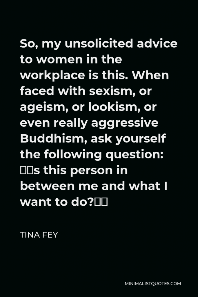 Tina Fey Quote - So, my unsolicited advice to women in the workplace is this. When faced with sexism, or ageism, or lookism, or even really aggressive Buddhism, ask yourself the following question: “Is this person in between me and what I want to do?”