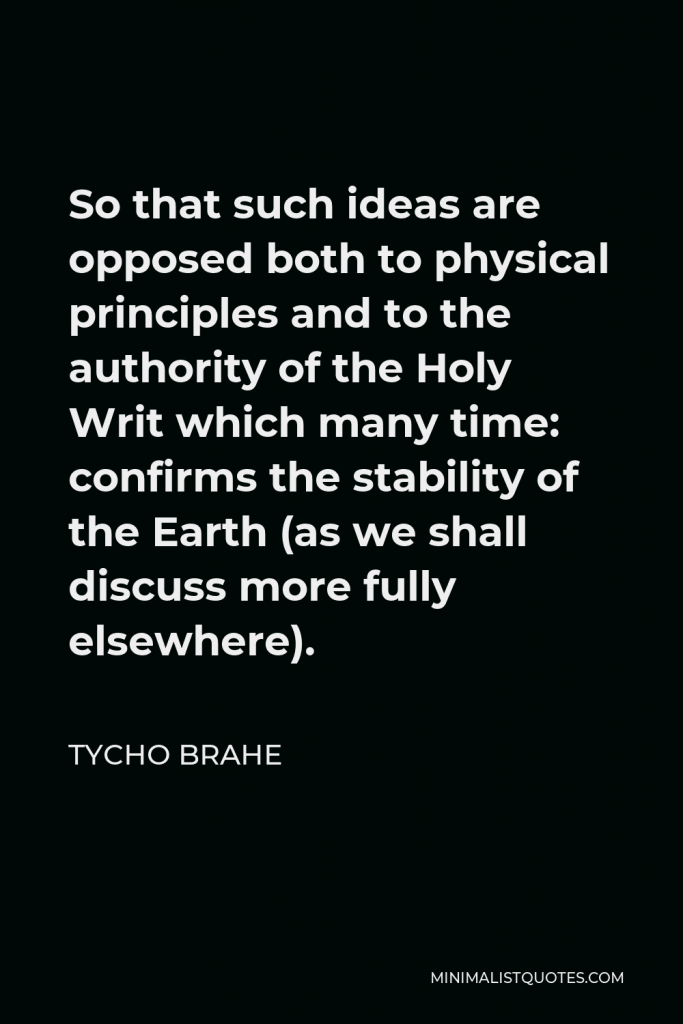 Tycho Brahe Quote - So that such ideas are opposed both to physical principles and to the authority of the Holy Writ which many time: confirms the stability of the Earth (as we shall discuss more fully elsewhere).