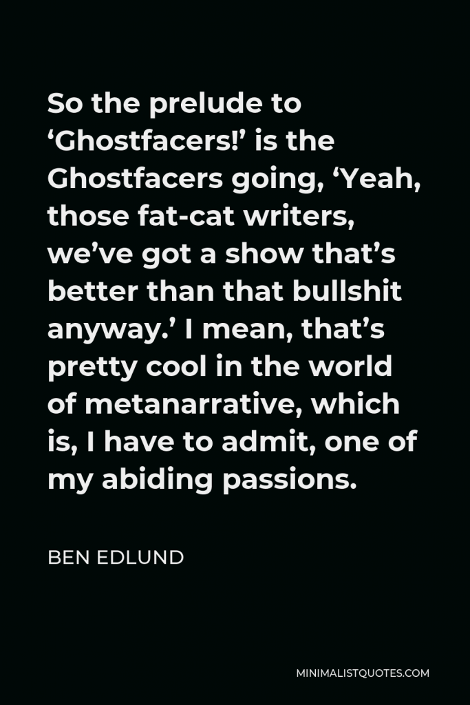 Ben Edlund Quote - So the prelude to ‘Ghostfacers!’ is the Ghostfacers going, ‘Yeah, those fat-cat writers, we’ve got a show that’s better than that bullshit anyway.’ I mean, that’s pretty cool in the world of metanarrative, which is, I have to admit, one of my abiding passions.