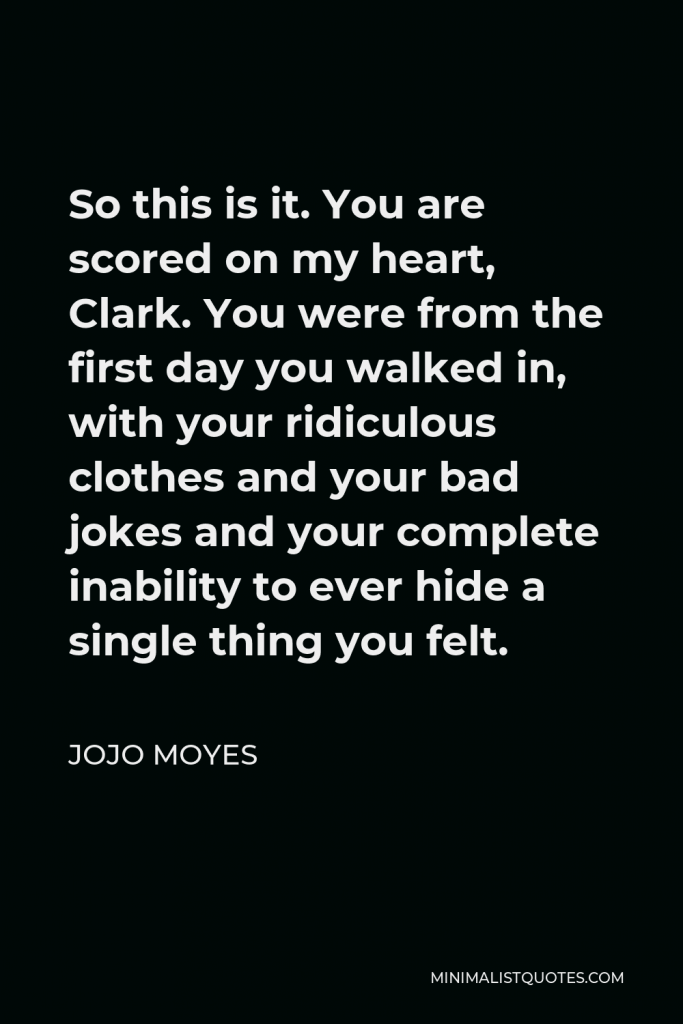 Jojo Moyes Quote - So this is it. You are scored on my heart, Clark. You were from the first day you walked in, with your ridiculous clothes and your bad jokes and your complete inability to ever hide a single thing you felt.