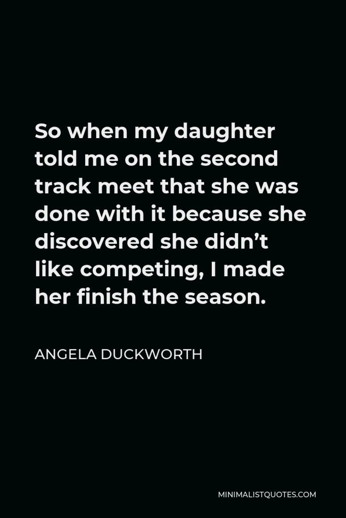 Angela Duckworth Quote - So when my daughter told me on the second track meet that she was done with it because she discovered she didn’t like competing, I made her finish the season.
