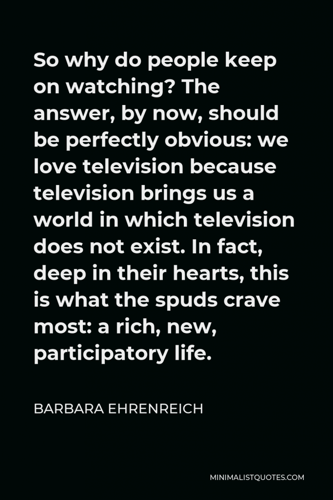 Barbara Ehrenreich Quote - So why do people keep on watching? The answer, by now, should be perfectly obvious: we love television because television brings us a world in which television does not exist. In fact, deep in their hearts, this is what the spuds crave most: a rich, new, participatory life.