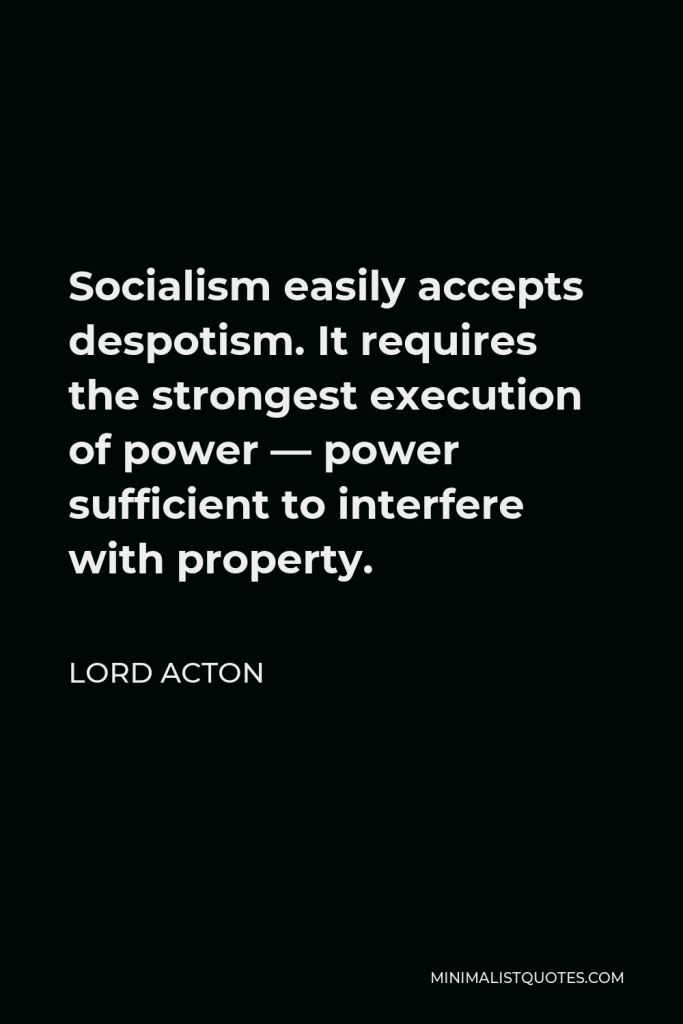 Lord Acton Quote - Socialism easily accepts despotism. It requires the strongest execution of power — power sufficient to interfere with property.