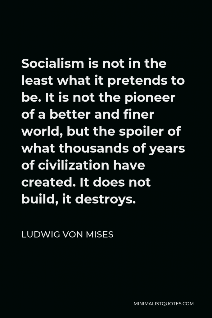 Ludwig von Mises Quote - Socialism is not in the least what it pretends to be. It is not the pioneer of a better and finer world, but the spoiler of what thousands of years of civilization have created. It does not build, it destroys.