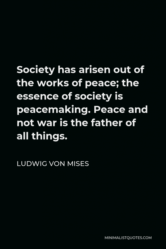 Ludwig von Mises Quote - Society has arisen out of the works of peace; the essence of society is peacemaking. Peace and not war is the father of all things.