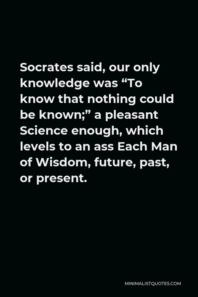 Lord Byron Quote - Socrates said, our only knowledge was “To know that nothing could be known;” a pleasant Science enough, which levels to an ass Each Man of Wisdom, future, past, or present.