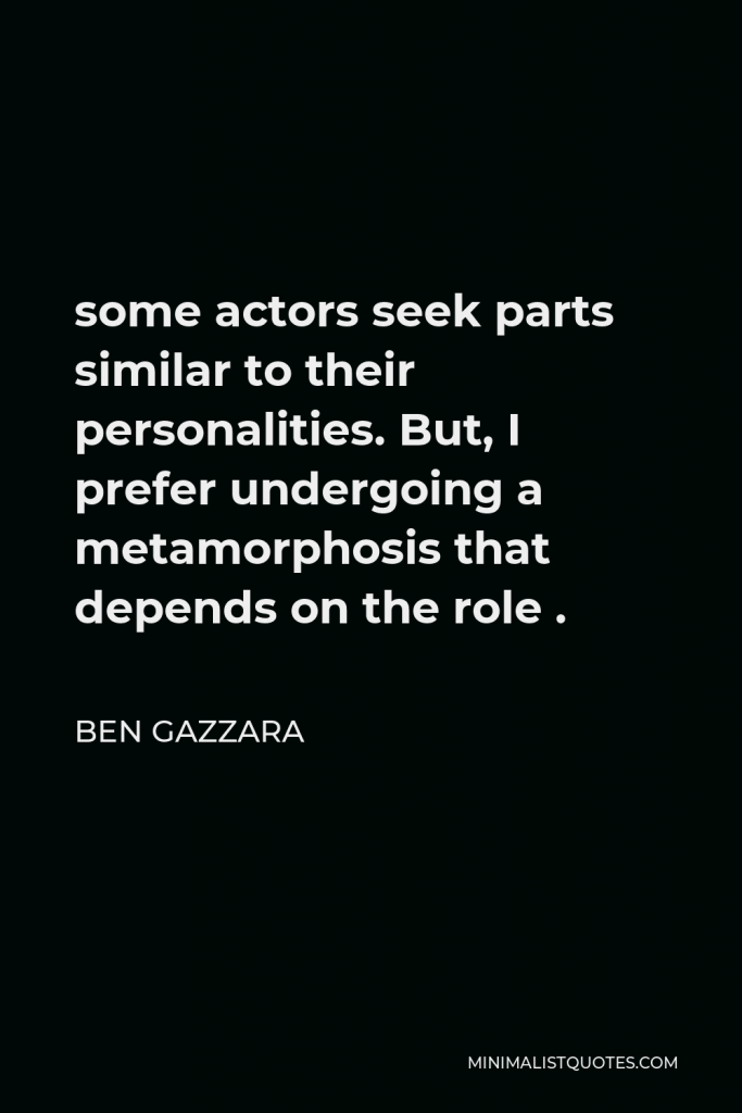 Ben Gazzara Quote - some actors seek parts similar to their personalities. But, I prefer undergoing a metamorphosis that depends on the role .