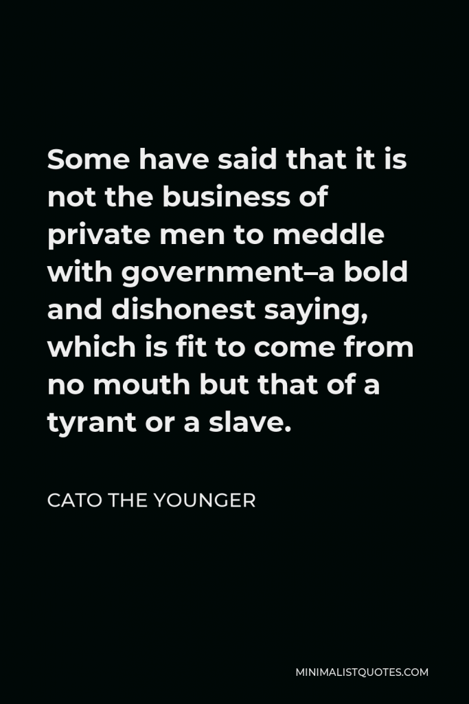 Cato the Younger Quote - Some have said that it is not the business of private men to meddle with government–a bold and dishonest saying, which is fit to come from no mouth but that of a tyrant or a slave.