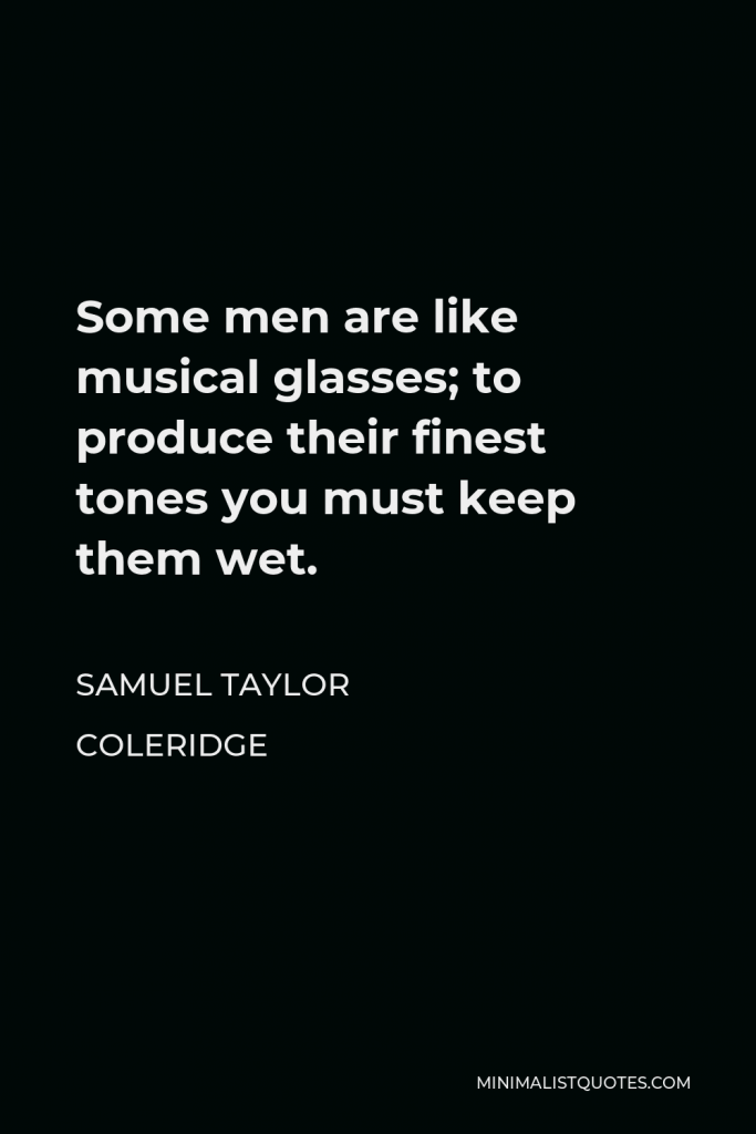 Samuel Taylor Coleridge Quote - Some men are like musical glasses; to produce their finest tones you must keep them wet.