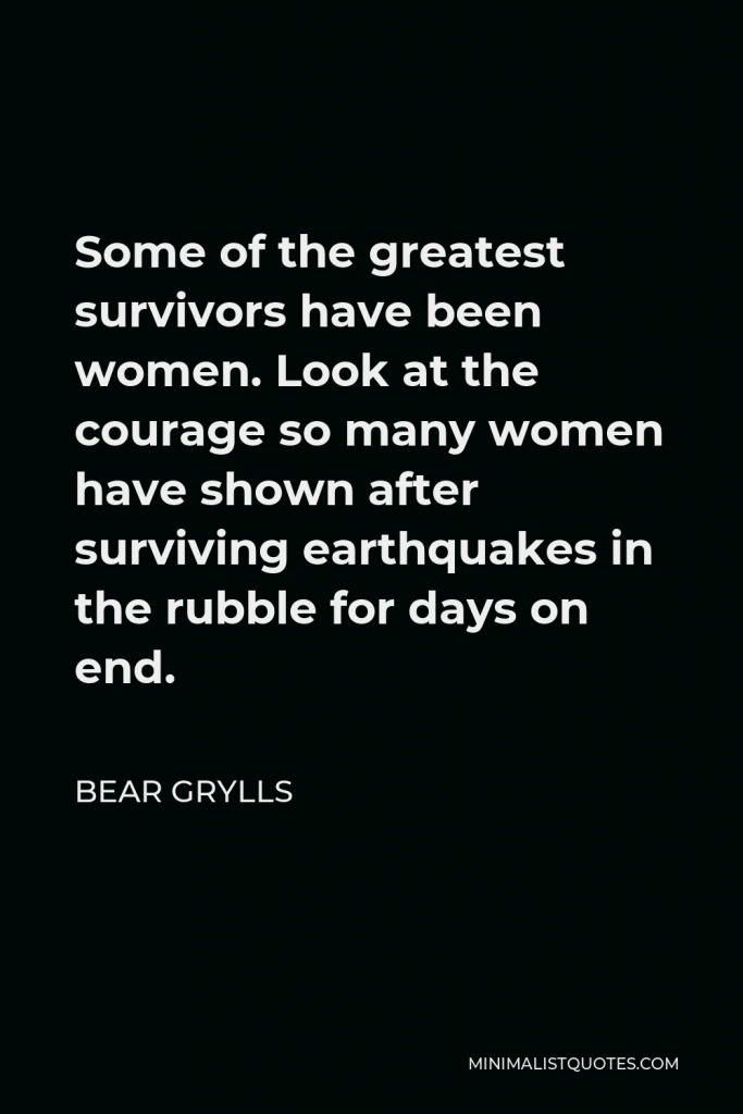 Bear Grylls Quote - Some of the greatest survivors have been women. Look at the courage so many women have shown after surviving earthquakes in the rubble for days on end.