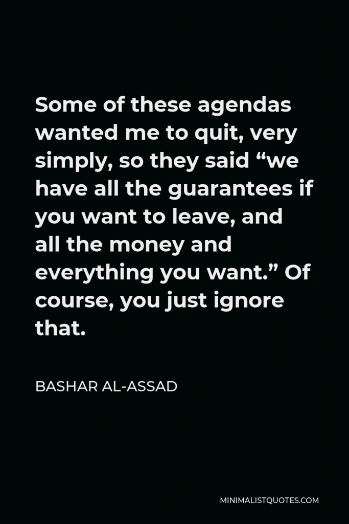 Bashar al-Assad Quote - Some of these agendas wanted me to quit, very simply, so they said “we have all the guarantees if you want to leave, and all the money and everything you want.” Of course, you just ignore that.