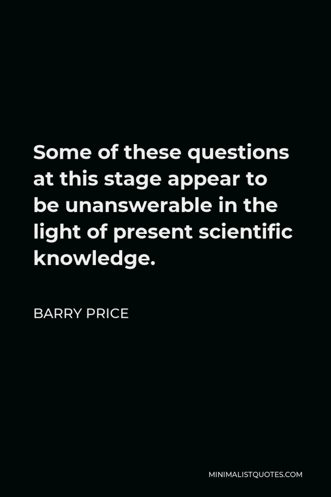 Barry Price Quote - Some of these questions at this stage appear to be unanswerable in the light of present scientific knowledge.