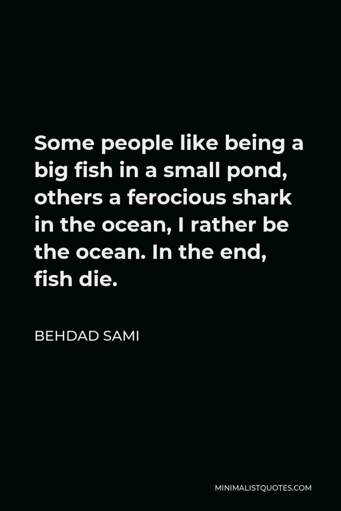 Behdad Sami Quote - Some people like being a big fish in a small pond, others a ferocious shark in the ocean, I rather be the ocean. In the end, fish die.