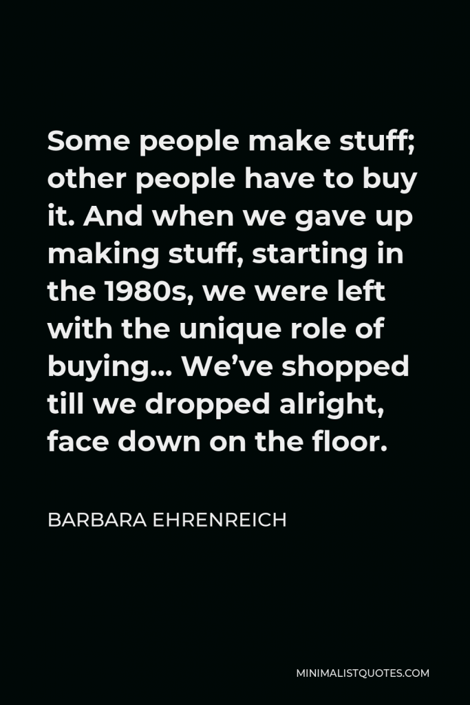 Barbara Ehrenreich Quote - Some people make stuff; other people have to buy it. And when we gave up making stuff, starting in the 1980s, we were left with the unique role of buying… We’ve shopped till we dropped alright, face down on the floor.