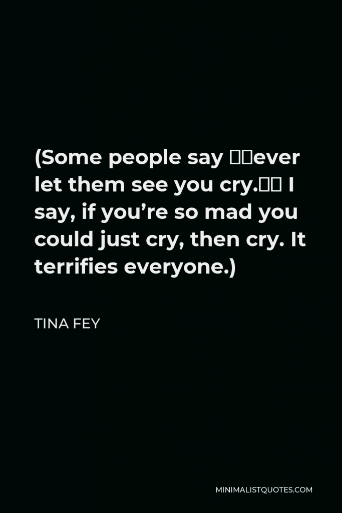 Tina Fey Quote - Some people say, “Never let them see you cry.” I say, if you’re so mad you could just cry, then cry. It terrifies everyone.