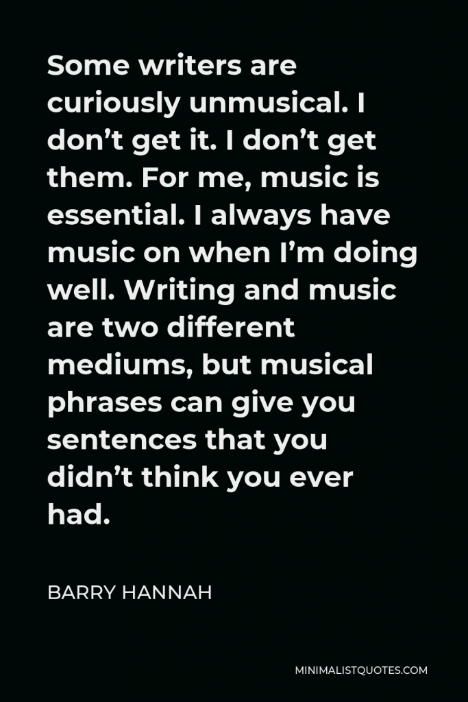 Barry Hannah Quote - Some writers are curiously unmusical. I don’t get it. I don’t get them. For me, music is essential. I always have music on when I’m doing well. Writing and music are two different mediums, but musical phrases can give you sentences that you didn’t think you ever had.
