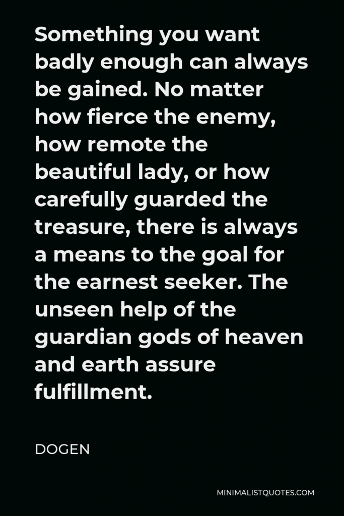 Dogen Quote - Something you want badly enough can always be gained. No matter how fierce the enemy, how remote the beautiful lady, or how carefully guarded the treasure, there is always a means to the goal for the earnest seeker. The unseen help of the guardian gods of heaven and earth assure fulfillment.