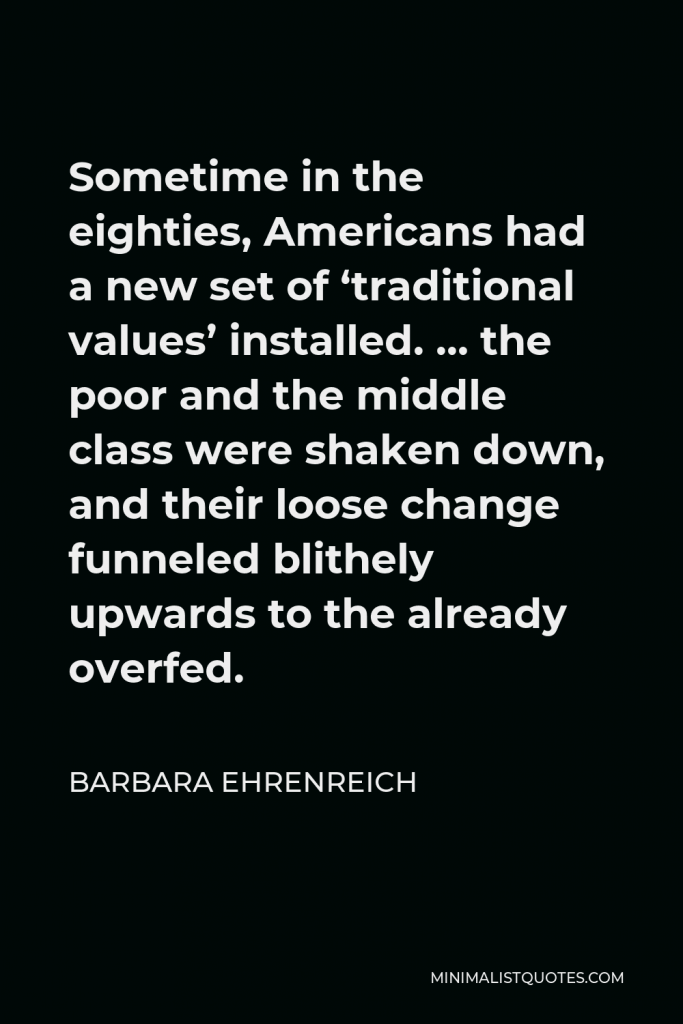 Barbara Ehrenreich Quote - Sometime in the eighties, Americans had a new set of ‘traditional values’ installed. … the poor and the middle class were shaken down, and their loose change funneled blithely upwards to the already overfed.