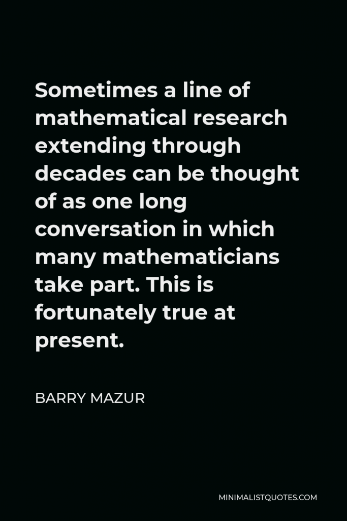 Barry Mazur Quote - Sometimes a line of mathematical research extending through decades can be thought of as one long conversation in which many mathematicians take part. This is fortunately true at present.