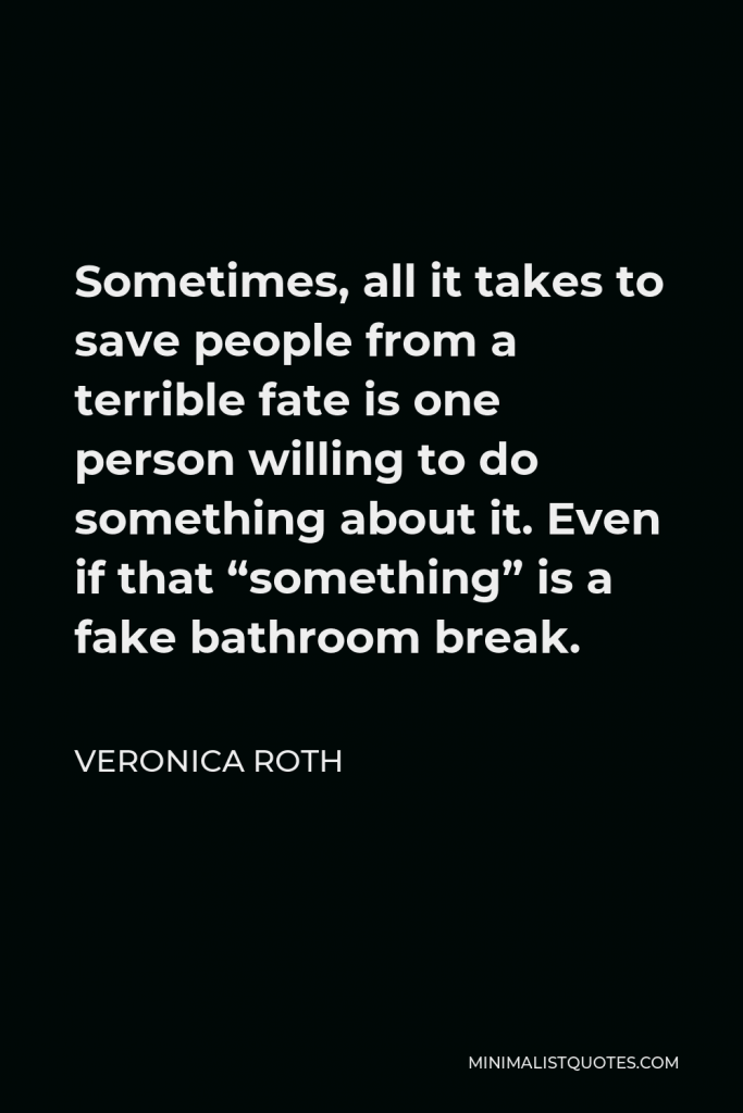Veronica Roth Quote - Sometimes, all it takes to save people from a terrible fate is one person willing to do something about it. Even if that “something” is a fake bathroom break.