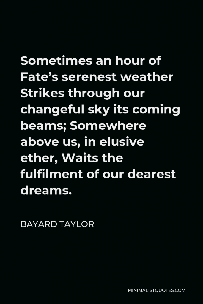 Bayard Taylor Quote - Sometimes an hour of Fate’s serenest weather Strikes through our changeful sky its coming beams; Somewhere above us, in elusive ether, Waits the fulfilment of our dearest dreams.