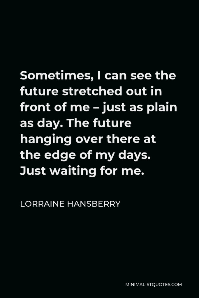 Lorraine Hansberry Quote - Sometimes, I can see the future stretched out in front of me – just as plain as day. The future hanging over there at the edge of my days. Just waiting for me.