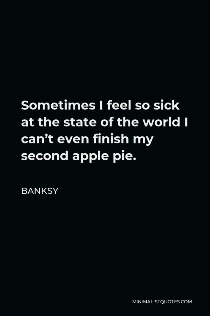 Banksy Quote - Sometimes I feel so sick at the state of the world I can’t even finish my second apple pie.