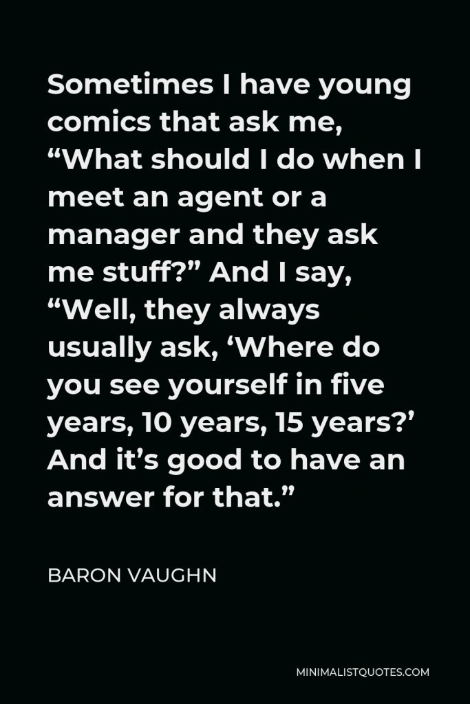 Baron Vaughn Quote - Sometimes I have young comics that ask me, “What should I do when I meet an agent or a manager and they ask me stuff?” And I say, “Well, they always usually ask, ‘Where do you see yourself in five years, 10 years, 15 years?’ And it’s good to have an answer for that.”