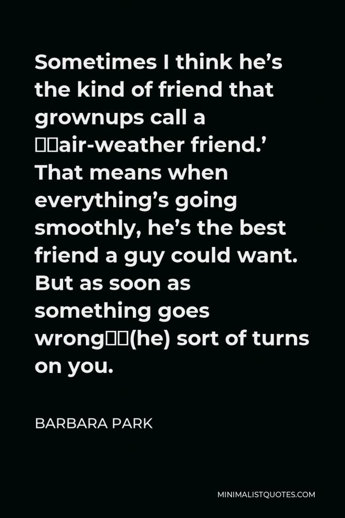 Barbara Park Quote - Sometimes I think he’s the kind of friend that grownups call a ‘fair-weather friend.’ That means when everything’s going smoothly, he’s the best friend a guy could want. But as soon as something goes wrong…(he) sort of turns on you.