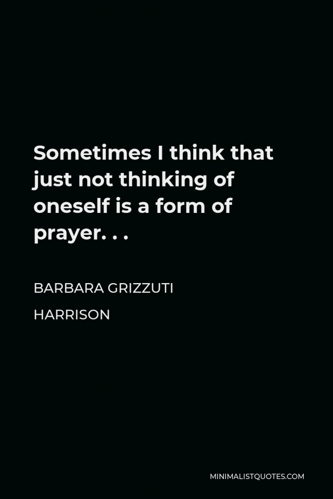 Barbara Grizzuti Harrison Quote - Sometimes I think that just not thinking of oneself is a form of prayer. . .