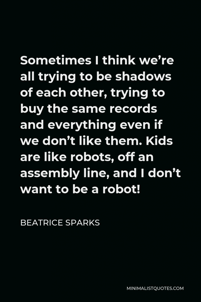 Beatrice Sparks Quote - Sometimes I think we’re all trying to be shadows of each other, trying to buy the same records and everything even if we don’t like them. Kids are like robots, off an assembly line, and I don’t want to be a robot!